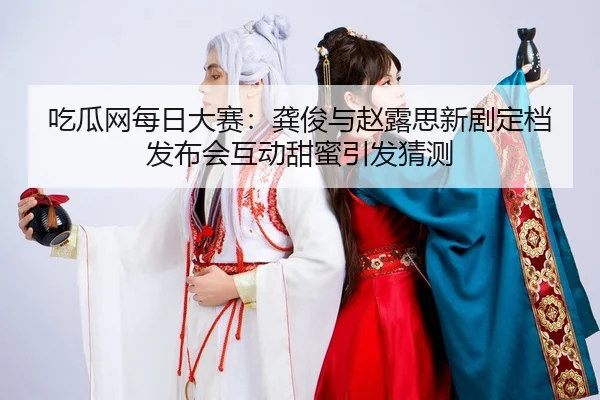 吃瓜网每日大赛：龚俊与赵露思新剧定档发布会互动甜蜜引发猜测